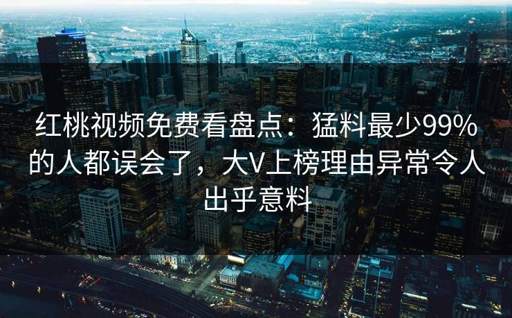 红桃视频免费看盘点：猛料最少99%的人都误会了，大V上榜理由异常令人出乎意料