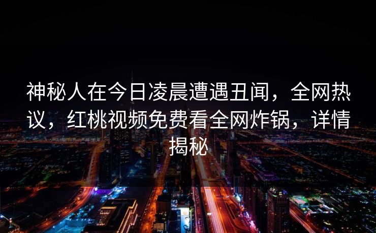 神秘人在今日凌晨遭遇丑闻,全网热议,红桃视频免费看全网炸锅,详情揭秘 神秘人在今日凌晨遭遇丑闻,全网热议,红桃视频免费看全网炸锅,详情揭秘