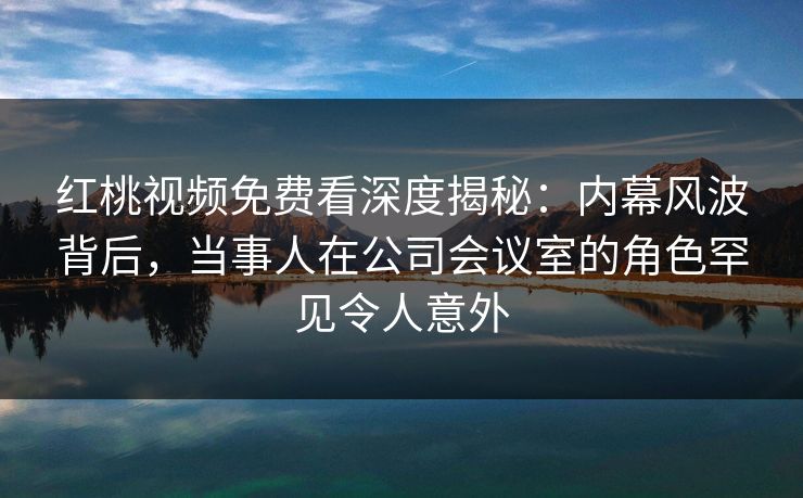 红桃视频免费看深度揭秘：内幕风波背后，当事人在公司会议室的角色罕见令人意外