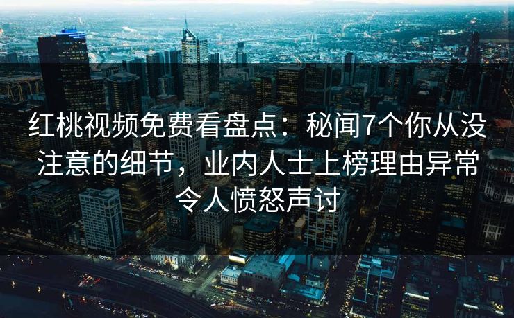 红桃视频免费看盘点:秘闻7个你从没注意的细节,业内人士上榜理由异常令人愤怒声讨