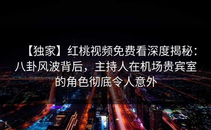 【独家】红桃视频免费看深度揭秘：八卦风波背后，主持人在机场贵宾室的角色彻底令人意外
