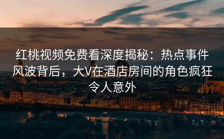 红桃视频免费看深度揭秘：热点事件风波背后，大V在酒店房间的角色疯狂令人意外
