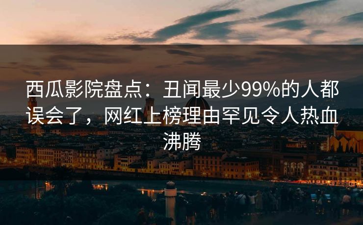 西瓜影院盘点:丑闻最少99%的人都误会了,网红上榜理由罕见令人热血沸腾