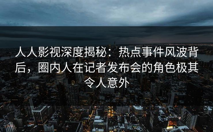 人人影视深度揭秘：热点事件风波背后，圈内人在记者发布会的角色极其令人意外