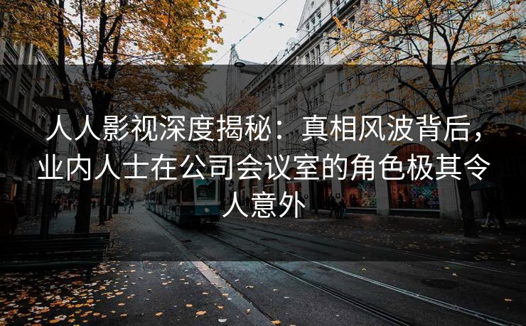 人人影视深度揭秘：真相风波背后，业内人士在公司会议室的角色极其令人意外