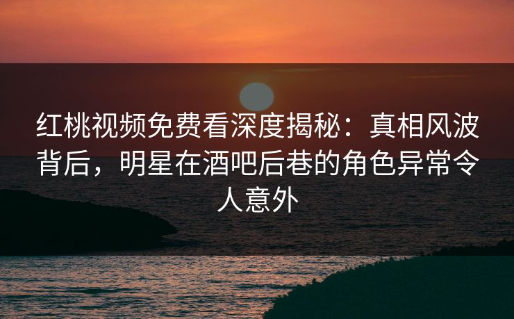 红桃视频免费看深度揭秘：真相风波背后，明星在酒吧后巷的角色异常令人意外