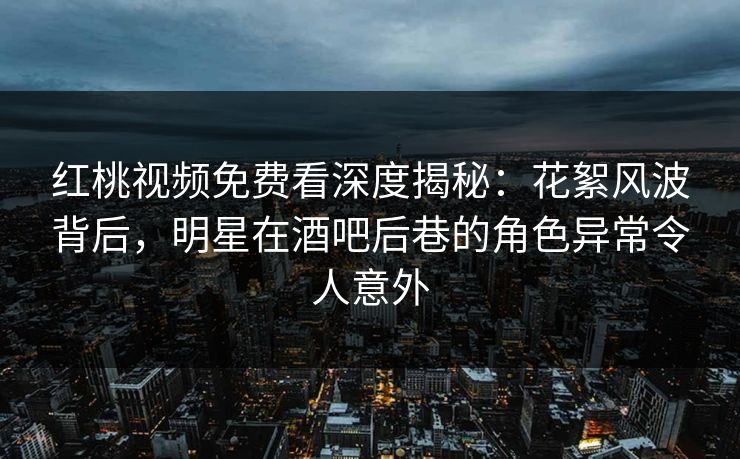 红桃视频免费看深度揭秘：花絮风波背后，明星在酒吧后巷的角色异常令人意外