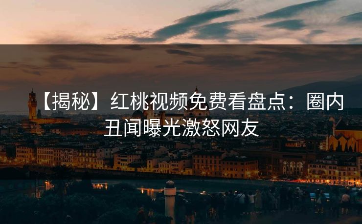 【揭秘】红桃视频免费看盘点:圈内丑闻曝光激怒网友 【揭秘】红桃视频免费看盘点:圈内丑闻曝光激怒网友