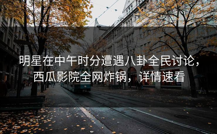 明星在中午时分遭遇八卦全民讨论，西瓜影院全网炸锅，详情速看