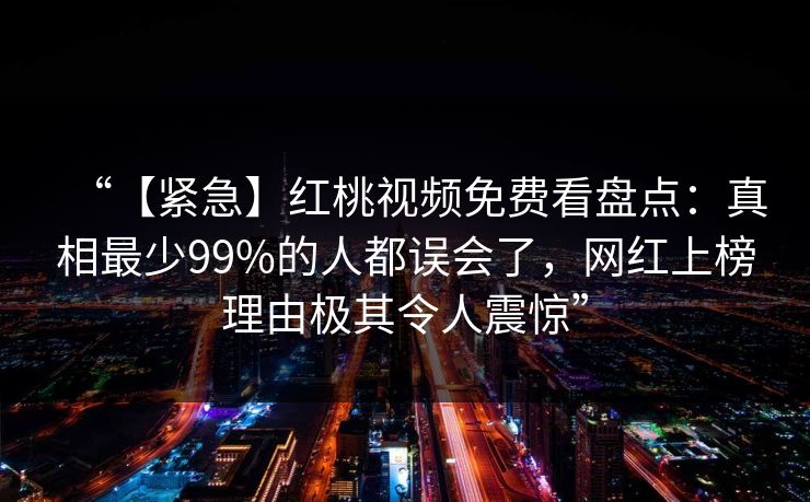 “【紧急】红桃视频免费看盘点：真相最少99%的人都误会了，网红上榜理由极其令人震惊”