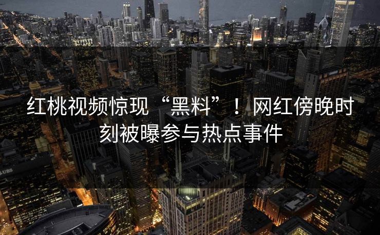 红桃视频惊现“黑料”！网红傍晚时刻被曝参与热点事件