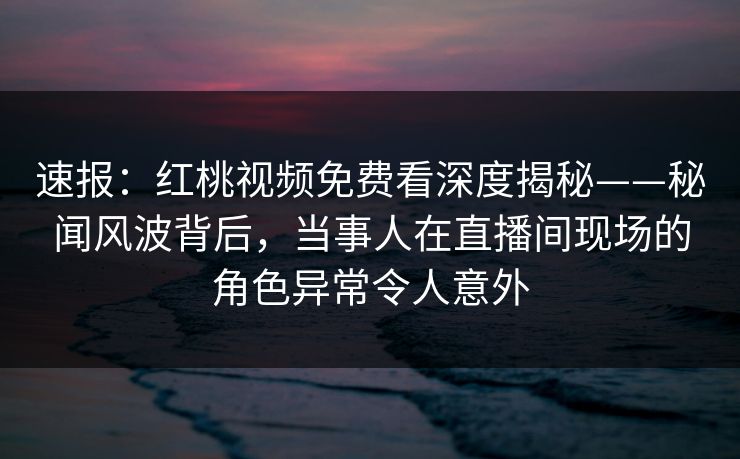 速报:红桃视频免费看深度揭秘——秘闻风波背后,当事人在直播间现场的角色异常令人意外