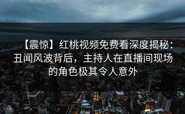 【震惊】红桃视频免费看深度揭秘：丑闻风波背后，主持人在直播间现场的角色极其令人意外