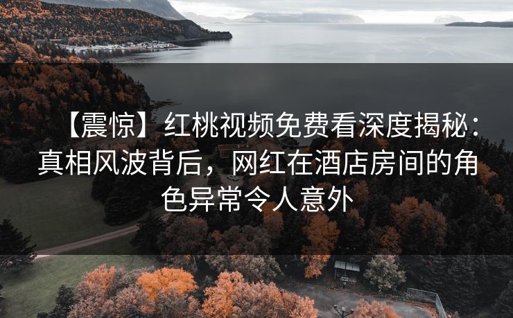 【震惊】红桃视频免费看深度揭秘:真相风波背后,网红在酒店房间的角色异常令人意外 【震惊】红桃视频免费看深度揭秘:真相风波背后,网红在酒店房间的角色异常令人意外