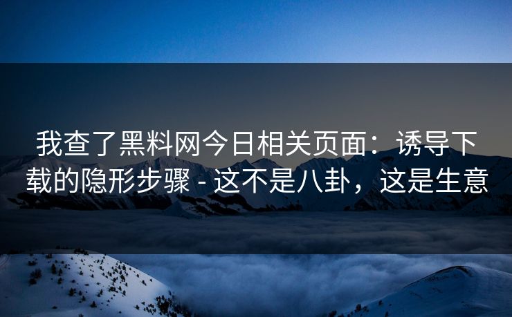 我查了黑料网今日相关页面：诱导下载的隐形步骤 - 这不是八卦，这是生意