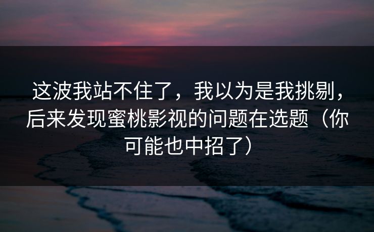 这波我站不住了，我以为是我挑剔，后来发现蜜桃影视的问题在选题（你可能也中招了）