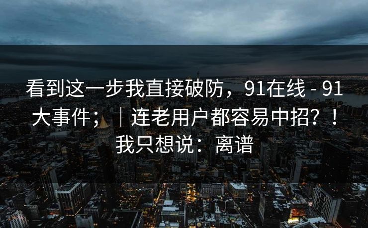 看到这一步我直接破防,91在线 - 91大事件;|连老用户都容易中招?!我只想说:离谱