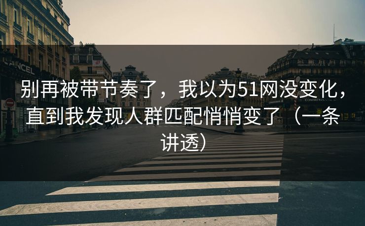 别再被带节奏了，我以为51网没变化，直到我发现人群匹配悄悄变了（一条讲透）