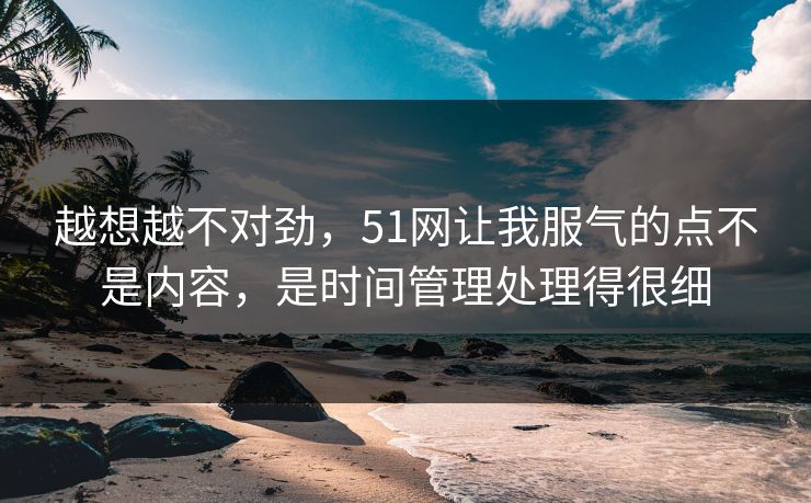 越想越不对劲,51网让我服气的点不是内容,是时间管理处理得很细