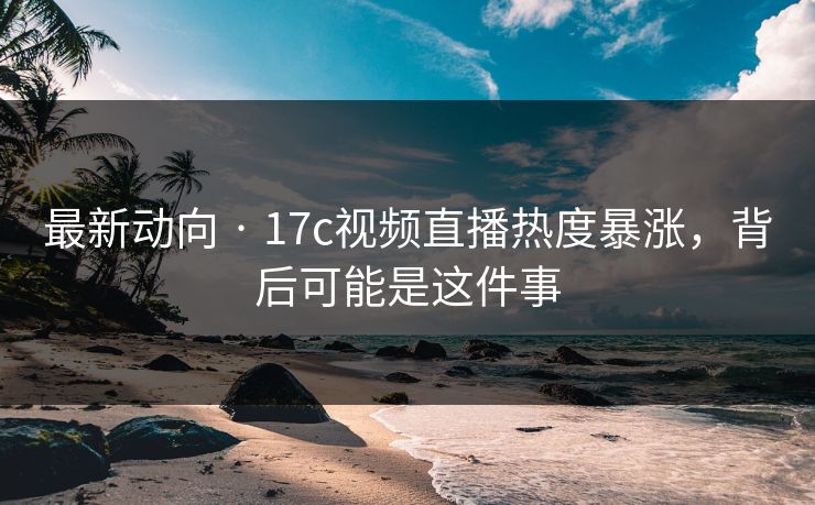 最新动向 · 17c视频直播热度暴涨，背后可能是这件事