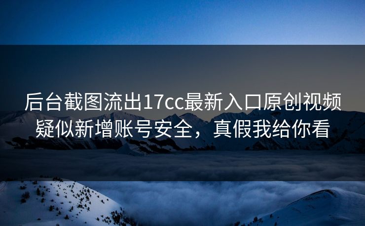 后台截图流出17cc最新入口原创视频疑似新增账号安全,真假我给你看