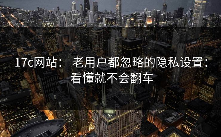 17c网站: 老用户都忽略的隐私设置: 看懂就不会翻车