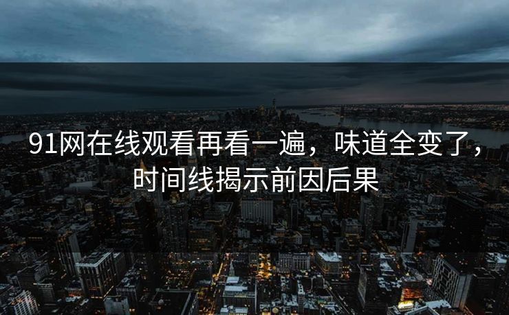 91网在线观看再看一遍，味道全变了，时间线揭示前因后果